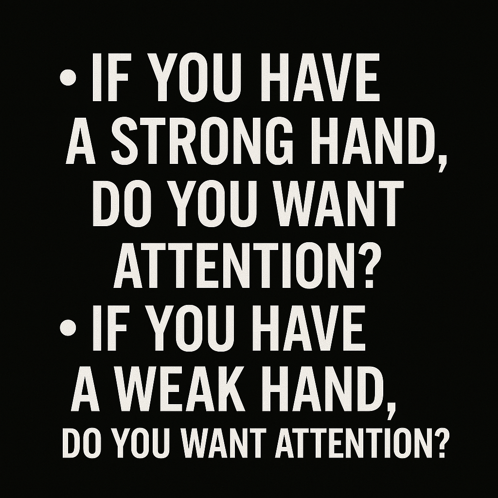 A minimalist black background with two bold, white bullet-pointed questions displayed in all-caps sans-serif font. The first line reads: “• IF YOU HAVE A STRONG HAND, DO YOU WANT ATTENTION?” and the second: “• IF YOU HAVE A WEAK HAND, DO YOU WANT ATTENTION?” The layout is clean and symmetrical, with no additional imagery, focusing the viewer entirely on the strategic implications of the questions in a poker context.